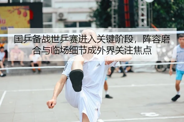 国乒备战世乒赛进入关键阶段，阵容磨合与临场细节成外界关注焦点