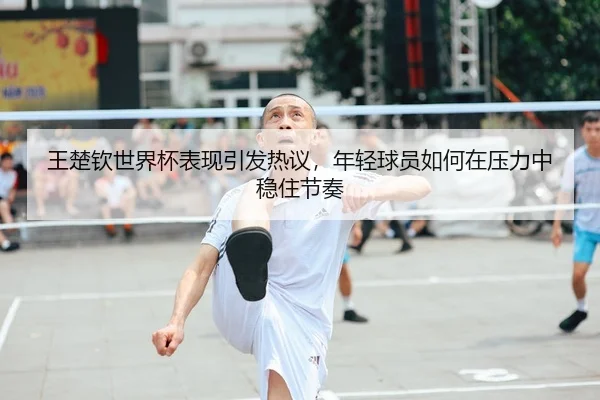 王楚钦世界杯表现引发热议，年轻球员如何在压力中稳住节奏